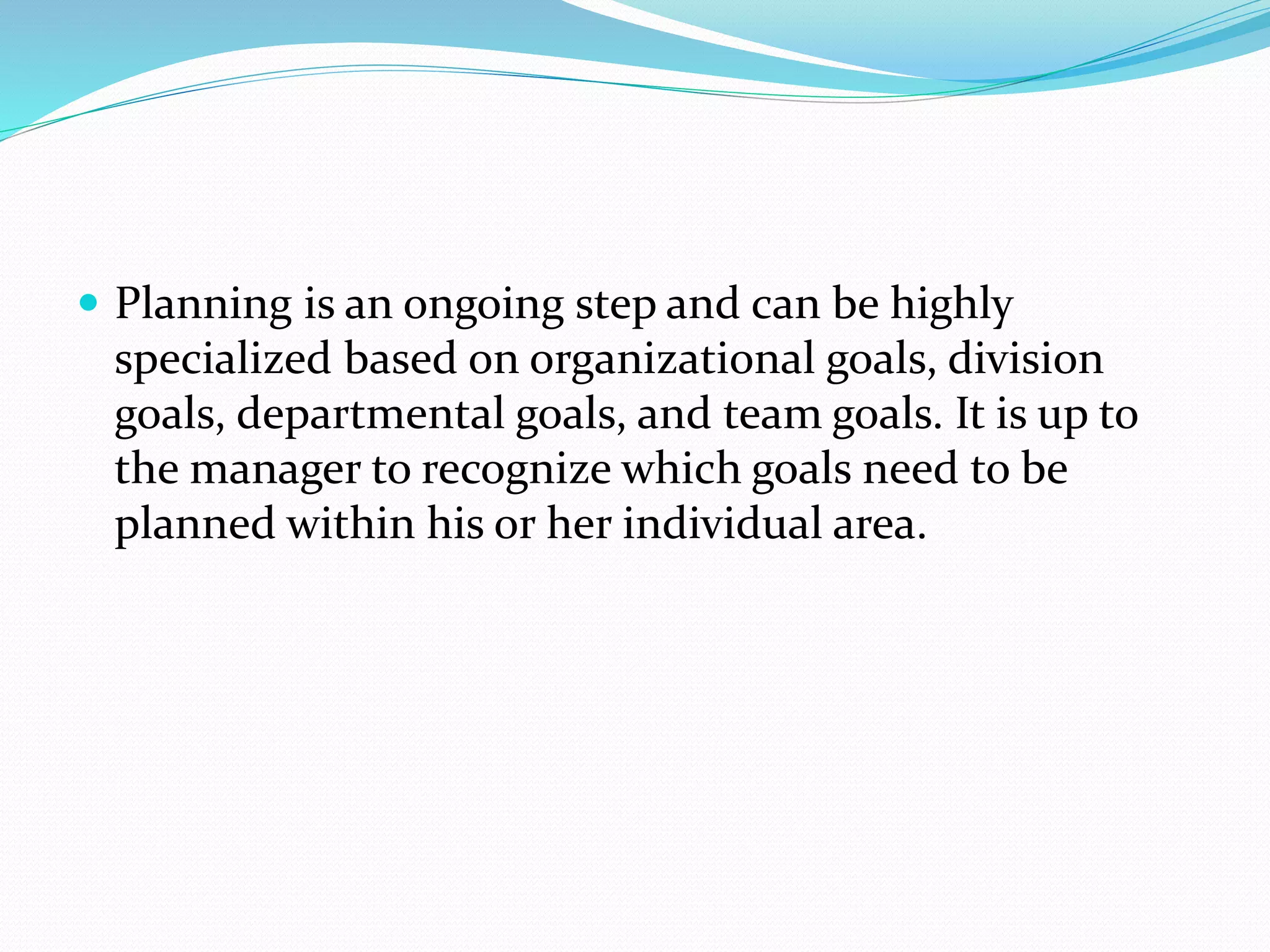  Planning is an ongoing step and can be highly
specialized based on organizational goals, division
goals, departmental goals, and team goals. It is up to
the manager to recognize which goals need to be
planned within his or her individual area.
 