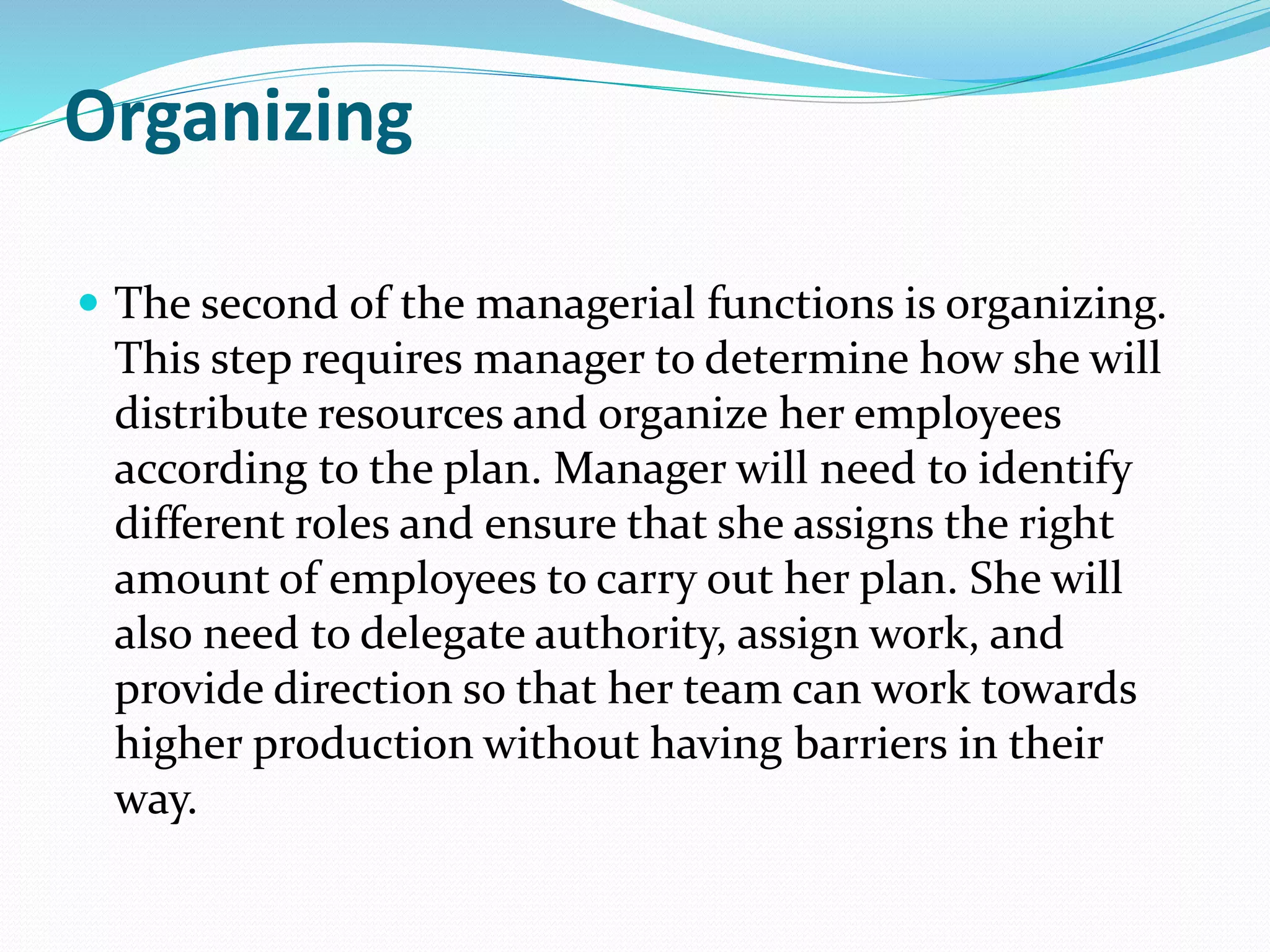 Organizing
 The second of the managerial functions is organizing.
This step requires manager to determine how she will
distribute resources and organize her employees
according to the plan. Manager will need to identify
different roles and ensure that she assigns the right
amount of employees to carry out her plan. She will
also need to delegate authority, assign work, and
provide direction so that her team can work towards
higher production without having barriers in their
way.
 