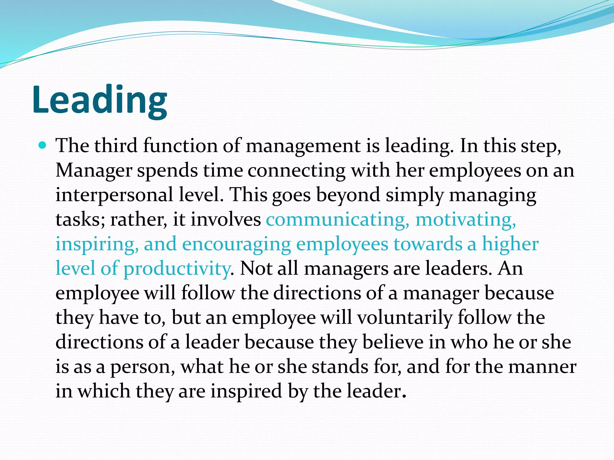 Leading
 The third function of management is leading. In this step,
Manager spends time connecting with her employees on an
interpersonal level. This goes beyond simply managing
tasks; rather, it involves communicating, motivating,
inspiring, and encouraging employees towards a higher
level of productivity. Not all managers are leaders. An
employee will follow the directions of a manager because
they have to, but an employee will voluntarily follow the
directions of a leader because they believe in who he or she
is as a person, what he or she stands for, and for the manner
in which they are inspired by the leader.
 