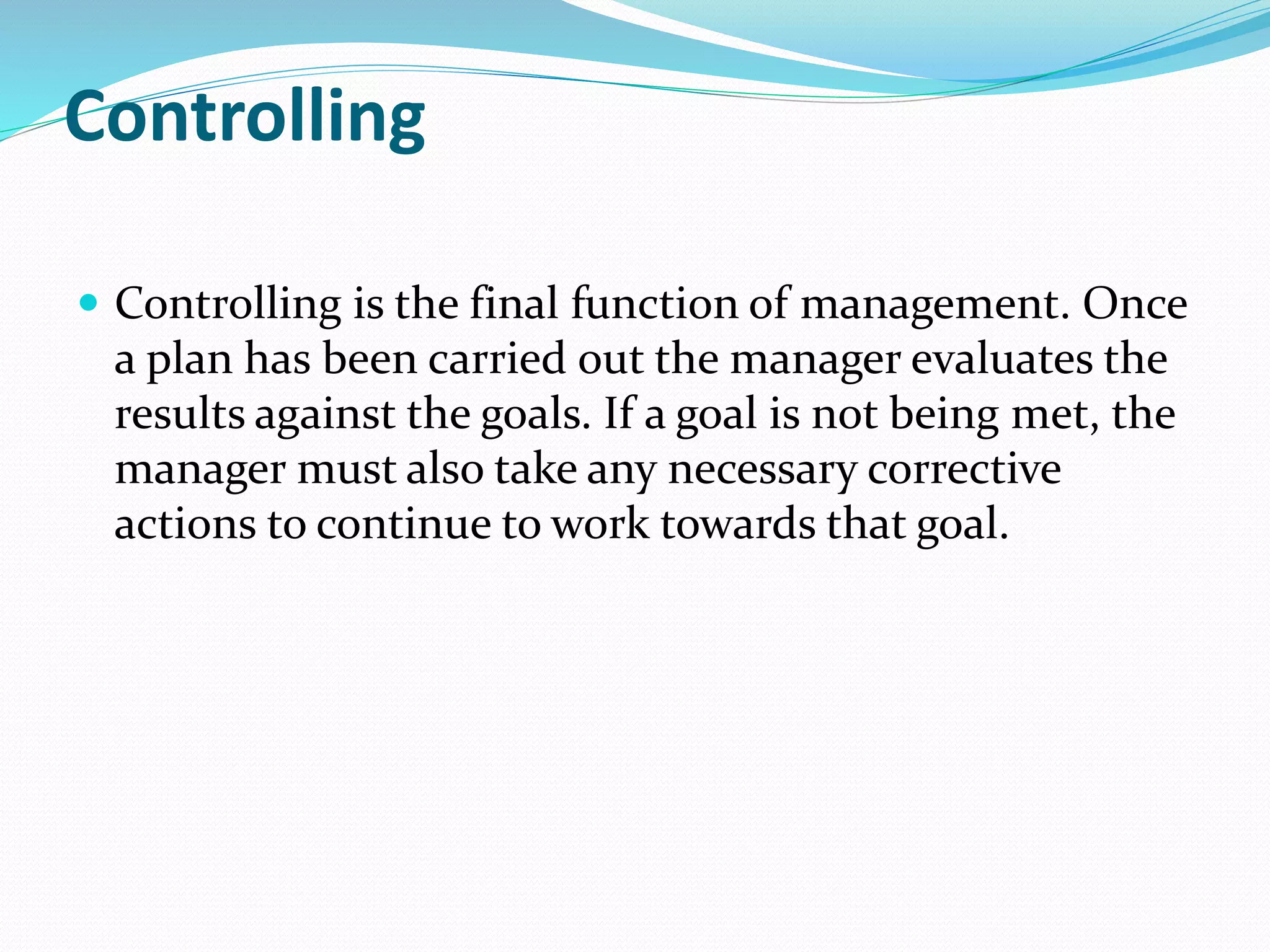Controlling
 Controlling is the final function of management. Once
a plan has been carried out the manager evaluates the
results against the goals. If a goal is not being met, the
manager must also take any necessary corrective
actions to continue to work towards that goal.
 