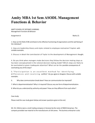 Amity MBA 1st Sem ASODL Management
Functions & Behavior
AMITY SCHOOL OF DISTANCE LEARNING
Management Functions & Behavior
Assignment A Marks 15
1. How can the field of OB contribute to the effective functioning of organizations and the well being of
the individual?
2. How are leadership theory and styles related to employee motivation? Explain with
suitable examples.
3. Discuss in detail the contribution of Taylor to the development of Management thought.
4. Do you think when managers make decisions they follow the decision making steps as
has been conceptualized in the rational decision making model? Which steps are likely to
be overlooked or given inadequate attention? What can be the possible consequences of
overlooking any of the steps?
5 . “ P a r t i c i p a t i o n i s a n e x c e l l e n t m e t h o d f o r i d e n t i f y i n g
d i f f e r e n c e s a n d r e s o l v i n g conflicts”. Do you agree or disagree. Discuss with suitable
examples.
6. Why does communication break down? How can communication be improved?
7. What is departmentalization? Why is it required? Discuss any one form of departmentalization.
8. What do you understand by authority and power? How are they different from each other?
Case study:
Please read the case study given below and answer questions given at the end.
Mr. R.K. Mishra owns a small trading company in Varanasi by the name of RKM Enterprises. The
company provided raw material to the manufacturers of silk sarees. The business enterprise is also
 