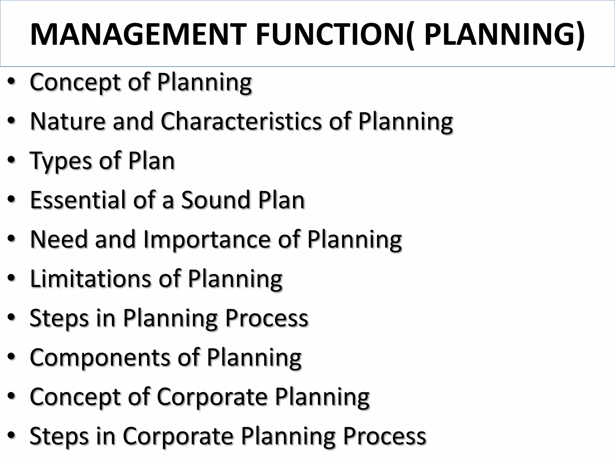 MANAGEMENT FUNCTION( PLANNING)
• Concept of Planning
• Nature and Characteristics of Planning
• Types of Plan
• Essential of a Sound Plan
• Need and Importance of Planning
• Limitations of Planning
• Steps in Planning Process
• Components of Planning
• Concept of Corporate Planning
• Steps in Corporate Planning Process
 
