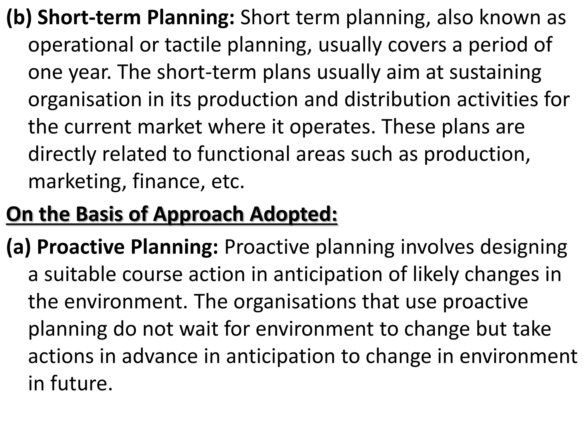 (b) Short-term Planning: Short term planning, also known as
operational or tactile planning, usually covers a period of
one year. The short-term plans usually aim at sustaining
organisation in its production and distribution activities for
the current market where it operates. These plans are
directly related to functional areas such as production,
marketing, finance, etc.
On the Basis of Approach Adopted:
(a) Proactive Planning: Proactive planning involves designing
a suitable course action in anticipation of likely changes in
the environment. The organisations that use proactive
planning do not wait for environment to change but take
actions in advance in anticipation to change in environment
in future.
 
