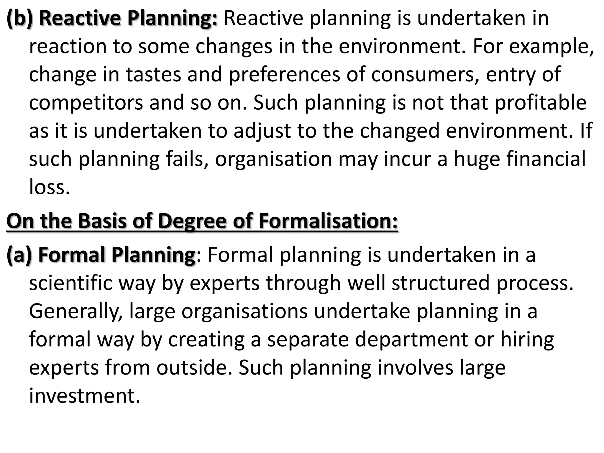 (b) Reactive Planning: Reactive planning is undertaken in
reaction to some changes in the environment. For example,
change in tastes and preferences of consumers, entry of
competitors and so on. Such planning is not that profitable
as it is undertaken to adjust to the changed environment. If
such planning fails, organisation may incur a huge financial
loss.
On the Basis of Degree of Formalisation:
(a) Formal Planning: Formal planning is undertaken in a
scientific way by experts through well structured process.
Generally, large organisations undertake planning in a
formal way by creating a separate department or hiring
experts from outside. Such planning involves large
investment.
 