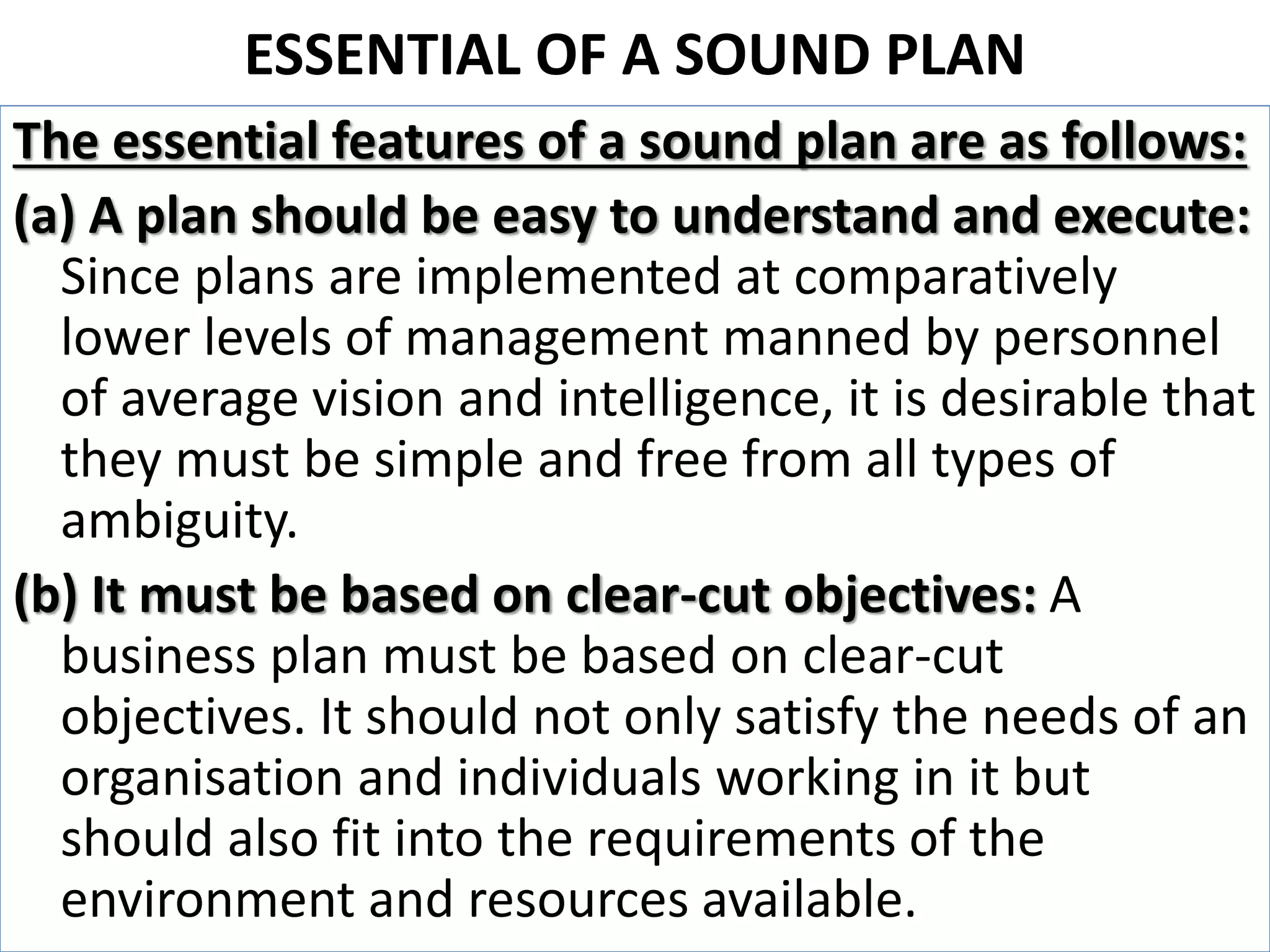 ESSENTIAL OF A SOUND PLAN
The essential features of a sound plan are as follows:
(a) A plan should be easy to understand and execute:
Since plans are implemented at comparatively
lower levels of management manned by personnel
of average vision and intelligence, it is desirable that
they must be simple and free from all types of
ambiguity.
(b) It must be based on clear-cut objectives: A
business plan must be based on clear-cut
objectives. It should not only satisfy the needs of an
organisation and individuals working in it but
should also fit into the requirements of the
environment and resources available.
 