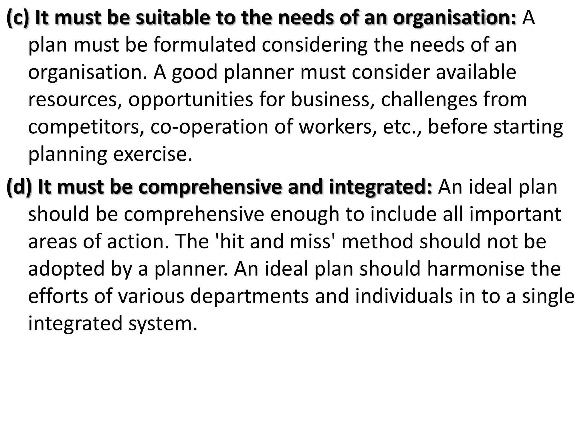 (c) It must be suitable to the needs of an organisation: A
plan must be formulated considering the needs of an
organisation. A good planner must consider available
resources, opportunities for business, challenges from
competitors, co-operation of workers, etc., before starting
planning exercise.
(d) It must be comprehensive and integrated: An ideal plan
should be comprehensive enough to include all important
areas of action. The 'hit and miss' method should not be
adopted by a planner. An ideal plan should harmonise the
efforts of various departments and individuals in to a single
integrated system.
 