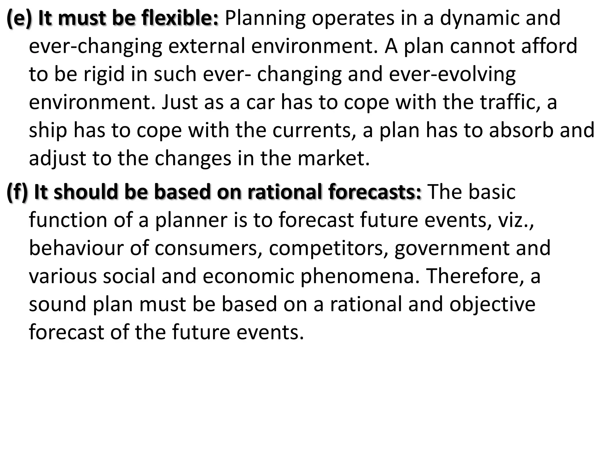 (e) It must be flexible: Planning operates in a dynamic and
ever-changing external environment. A plan cannot afford
to be rigid in such ever- changing and ever-evolving
environment. Just as a car has to cope with the traffic, a
ship has to cope with the currents, a plan has to absorb and
adjust to the changes in the market.
(f) It should be based on rational forecasts: The basic
function of a planner is to forecast future events, viz.,
behaviour of consumers, competitors, government and
various social and economic phenomena. Therefore, a
sound plan must be based on a rational and objective
forecast of the future events.
 