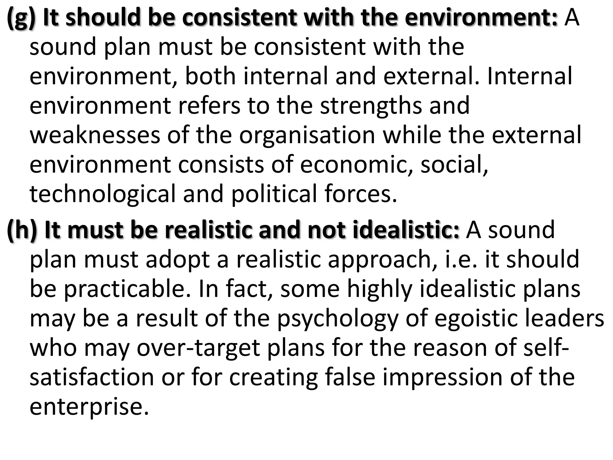 (g) It should be consistent with the environment: A
sound plan must be consistent with the
environment, both internal and external. Internal
environment refers to the strengths and
weaknesses of the organisation while the external
environment consists of economic, social,
technological and political forces.
(h) It must be realistic and not idealistic: A sound
plan must adopt a realistic approach, i.e. it should
be practicable. In fact, some highly idealistic plans
may be a result of the psychology of egoistic leaders
who may over-target plans for the reason of self-
satisfaction or for creating false impression of the
enterprise.
 