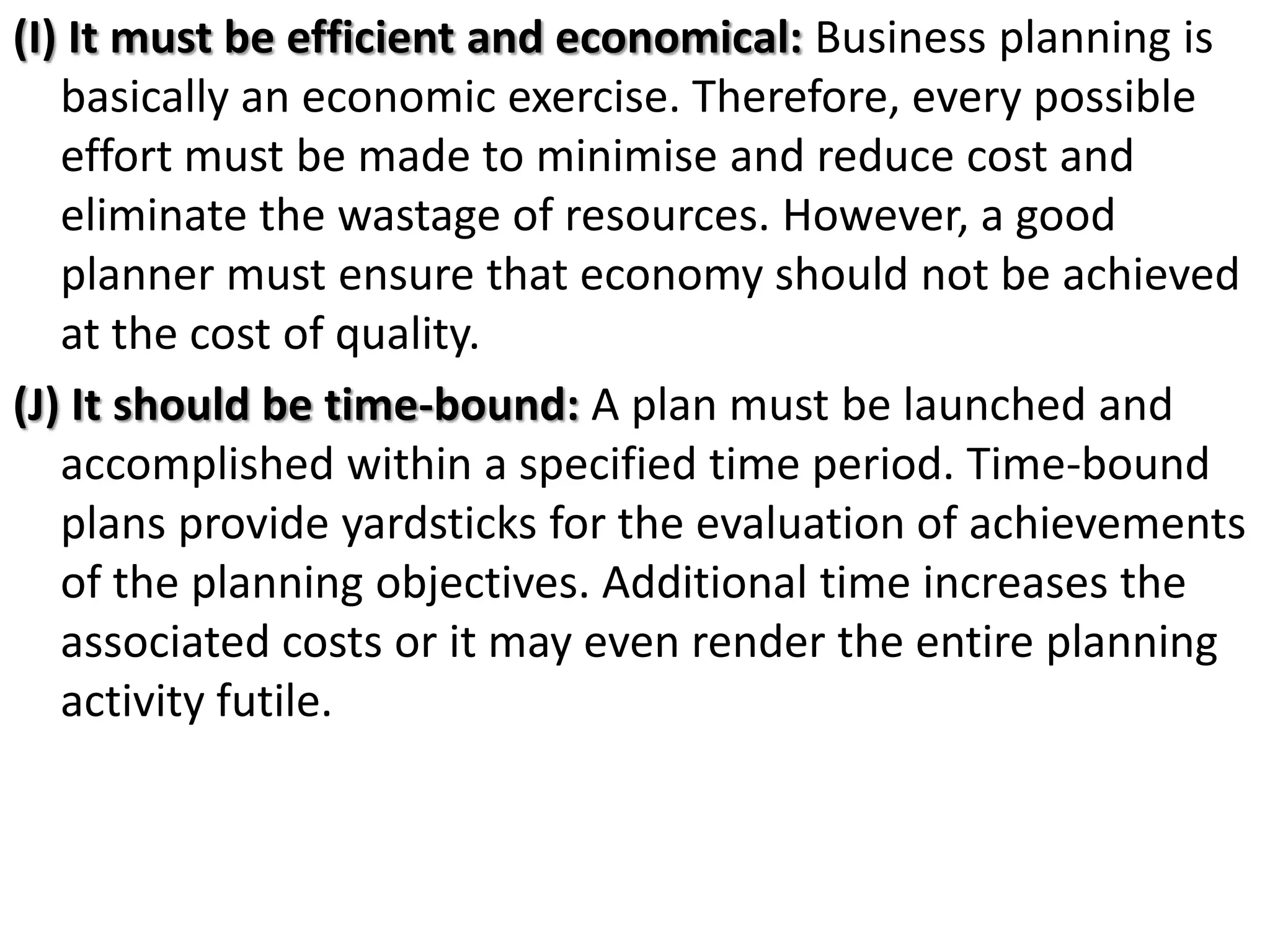 (I) It must be efficient and economical: Business planning is
basically an economic exercise. Therefore, every possible
effort must be made to minimise and reduce cost and
eliminate the wastage of resources. However, a good
planner must ensure that economy should not be achieved
at the cost of quality.
(J) It should be time-bound: A plan must be launched and
accomplished within a specified time period. Time-bound
plans provide yardsticks for the evaluation of achievements
of the planning objectives. Additional time increases the
associated costs or it may even render the entire planning
activity futile.
 