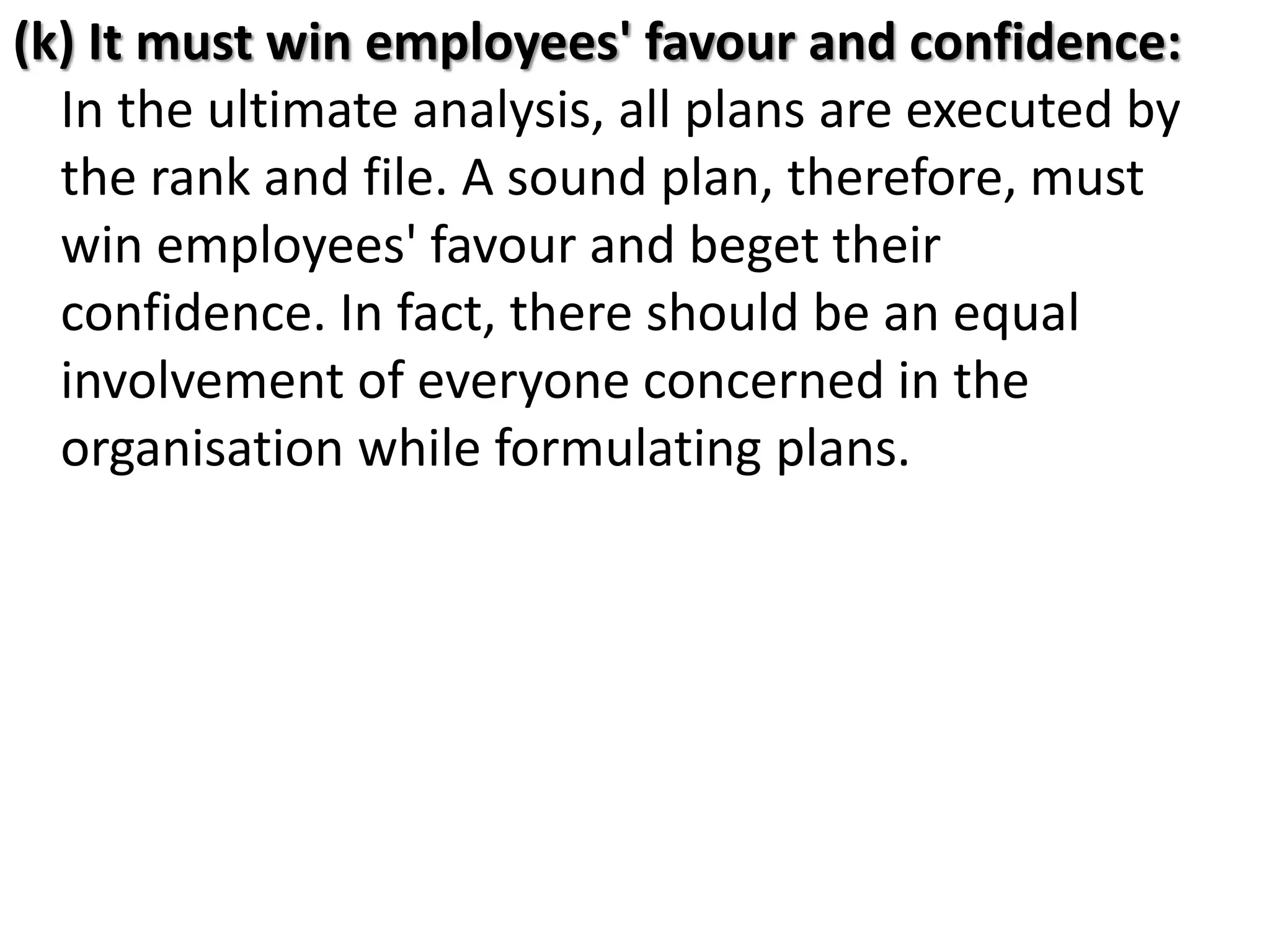 (k) It must win employees' favour and confidence:
In the ultimate analysis, all plans are executed by
the rank and file. A sound plan, therefore, must
win employees' favour and beget their
confidence. In fact, there should be an equal
involvement of everyone concerned in the
organisation while formulating plans.
 