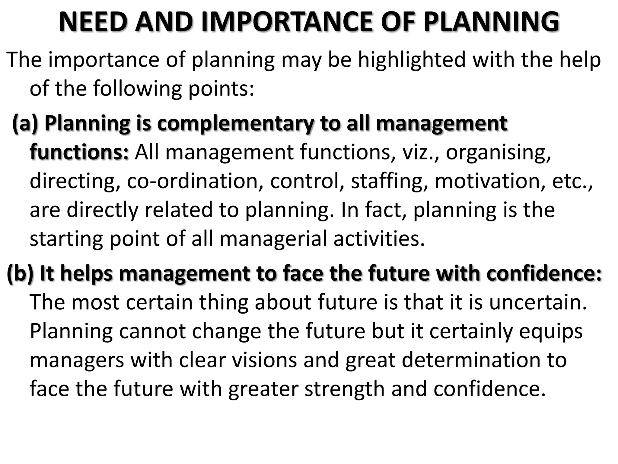 NEED AND IMPORTANCE OF PLANNING
The importance of planning may be highlighted with the help
of the following points:
(a) Planning is complementary to all management
functions: All management functions, viz., organising,
directing, co-ordination, control, staffing, motivation, etc.,
are directly related to planning. In fact, planning is the
starting point of all managerial activities.
(b) It helps management to face the future with confidence:
The most certain thing about future is that it is uncertain.
Planning cannot change the future but it certainly equips
managers with clear visions and great determination to
face the future with greater strength and confidence.
 