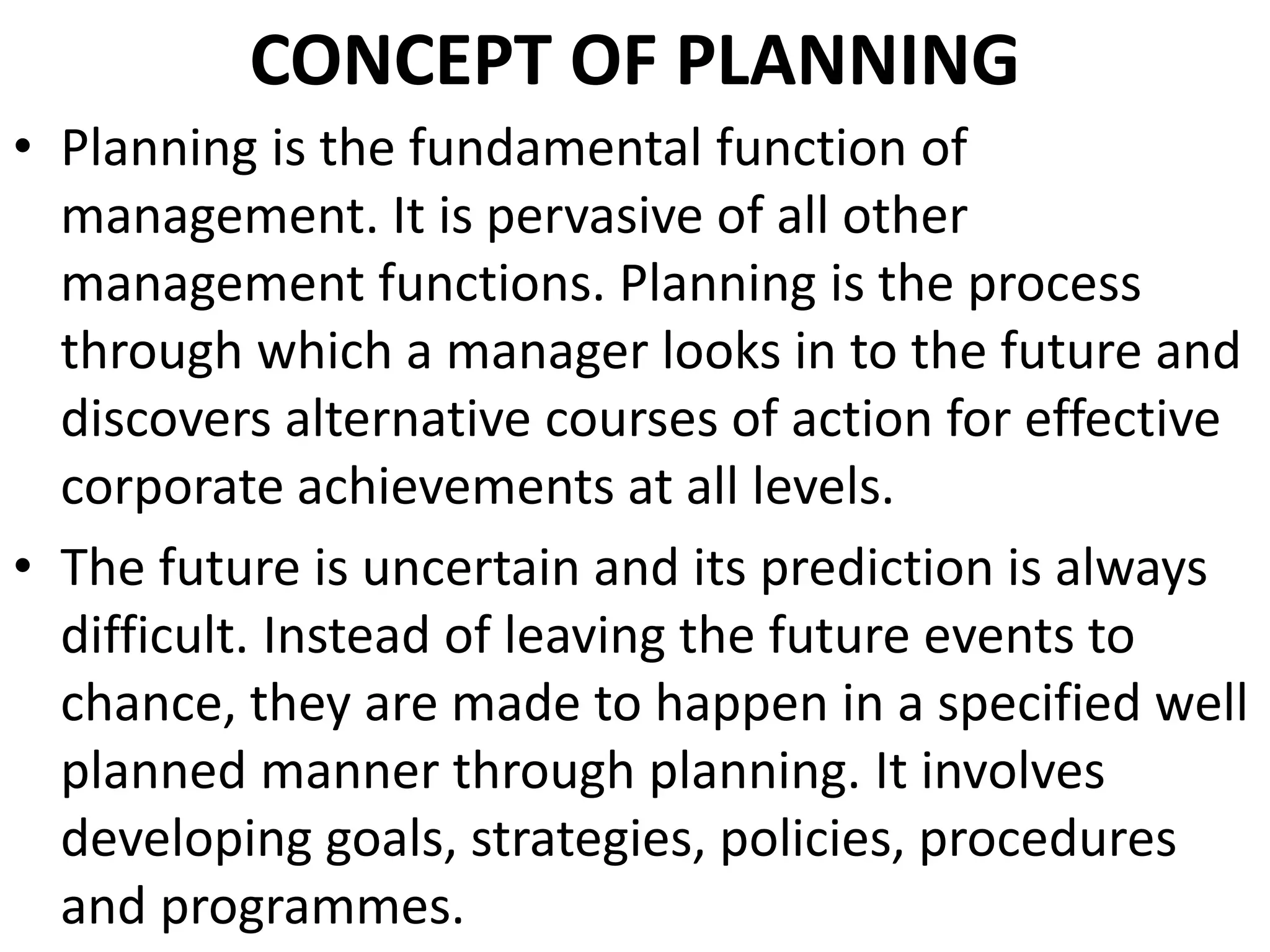CONCEPT OF PLANNING
• Planning is the fundamental function of
management. It is pervasive of all other
management functions. Planning is the process
through which a manager looks in to the future and
discovers alternative courses of action for effective
corporate achievements at all levels.
• The future is uncertain and its prediction is always
difficult. Instead of leaving the future events to
chance, they are made to happen in a specified well
planned manner through planning. It involves
developing goals, strategies, policies, procedures
and programmes.
 