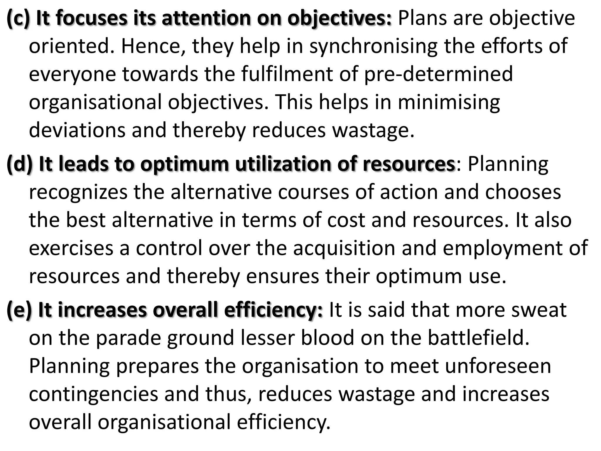 (c) It focuses its attention on objectives: Plans are objective
oriented. Hence, they help in synchronising the efforts of
everyone towards the fulfilment of pre-determined
organisational objectives. This helps in minimising
deviations and thereby reduces wastage.
(d) It leads to optimum utilization of resources: Planning
recognizes the alternative courses of action and chooses
the best alternative in terms of cost and resources. It also
exercises a control over the acquisition and employment of
resources and thereby ensures their optimum use.
(e) It increases overall efficiency: It is said that more sweat
on the parade ground lesser blood on the battlefield.
Planning prepares the organisation to meet unforeseen
contingencies and thus, reduces wastage and increases
overall organisational efficiency.
 
