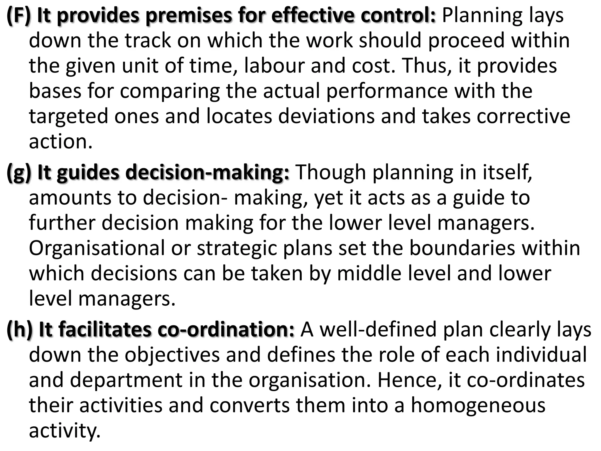 (F) It provides premises for effective control: Planning lays
down the track on which the work should proceed within
the given unit of time, labour and cost. Thus, it provides
bases for comparing the actual performance with the
targeted ones and locates deviations and takes corrective
action.
(g) It guides decision-making: Though planning in itself,
amounts to decision- making, yet it acts as a guide to
further decision making for the lower level managers.
Organisational or strategic plans set the boundaries within
which decisions can be taken by middle level and lower
level managers.
(h) It facilitates co-ordination: A well-defined plan clearly lays
down the objectives and defines the role of each individual
and department in the organisation. Hence, it co-ordinates
their activities and converts them into a homogeneous
activity.
 