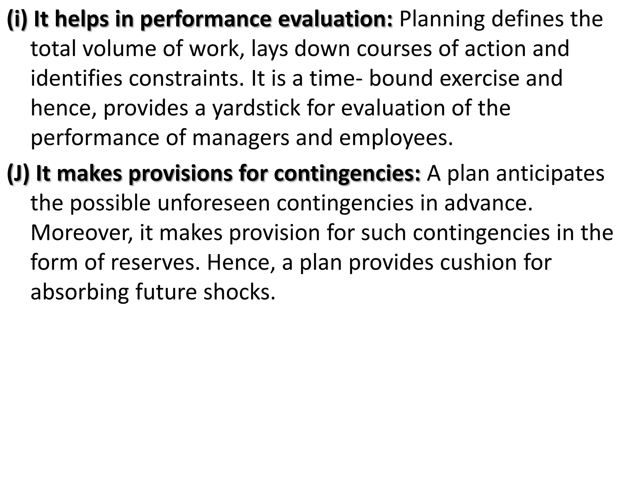 (i) It helps in performance evaluation: Planning defines the
total volume of work, lays down courses of action and
identifies constraints. It is a time- bound exercise and
hence, provides a yardstick for evaluation of the
performance of managers and employees.
(J) It makes provisions for contingencies: A plan anticipates
the possible unforeseen contingencies in advance.
Moreover, it makes provision for such contingencies in the
form of reserves. Hence, a plan provides cushion for
absorbing future shocks.
 
