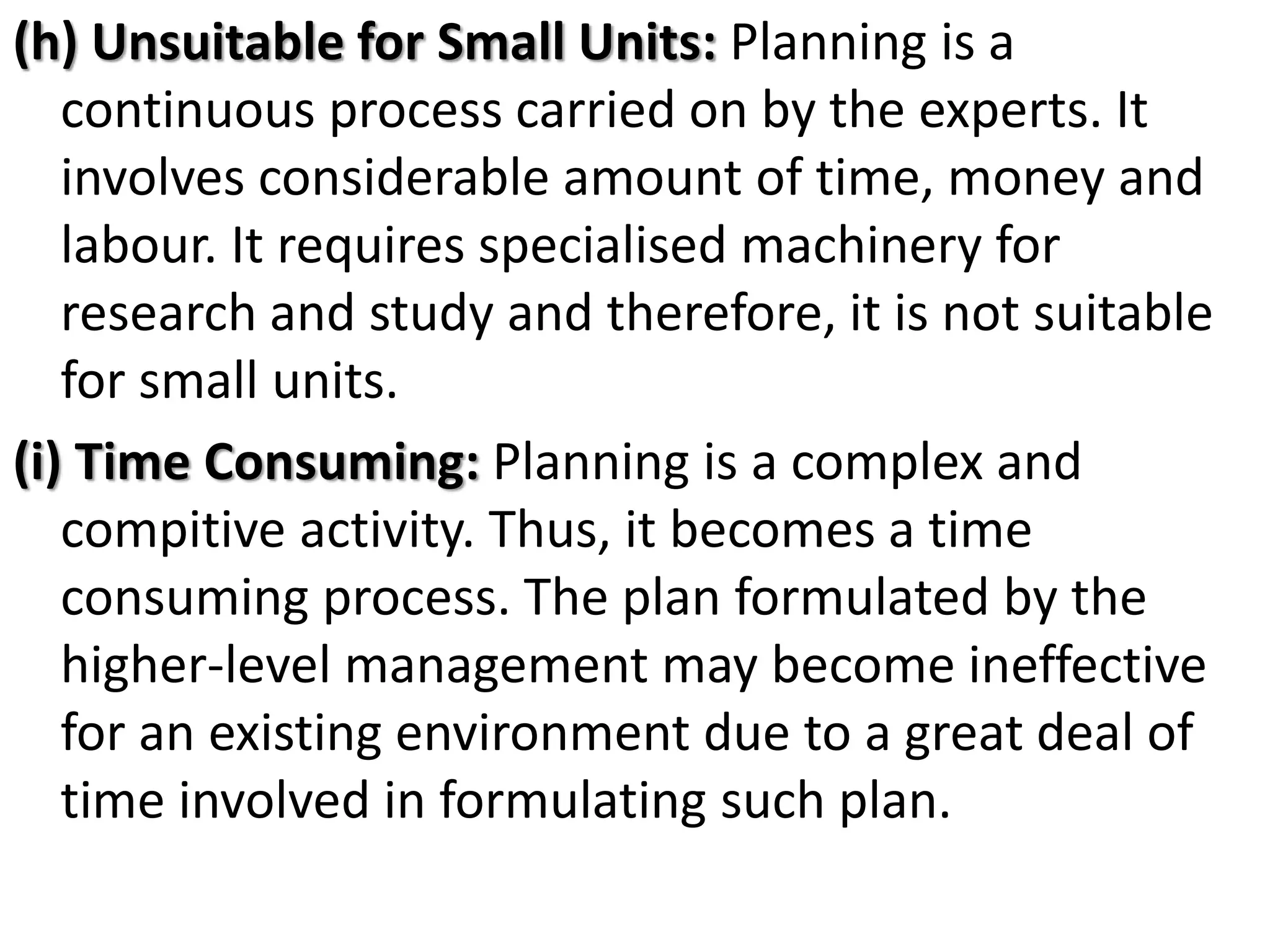 (h) Unsuitable for Small Units: Planning is a
continuous process carried on by the experts. It
involves considerable amount of time, money and
labour. It requires specialised machinery for
research and study and therefore, it is not suitable
for small units.
(i) Time Consuming: Planning is a complex and
compitive activity. Thus, it becomes a time
consuming process. The plan formulated by the
higher-level management may become ineffective
for an existing environment due to a great deal of
time involved in formulating such plan.
 