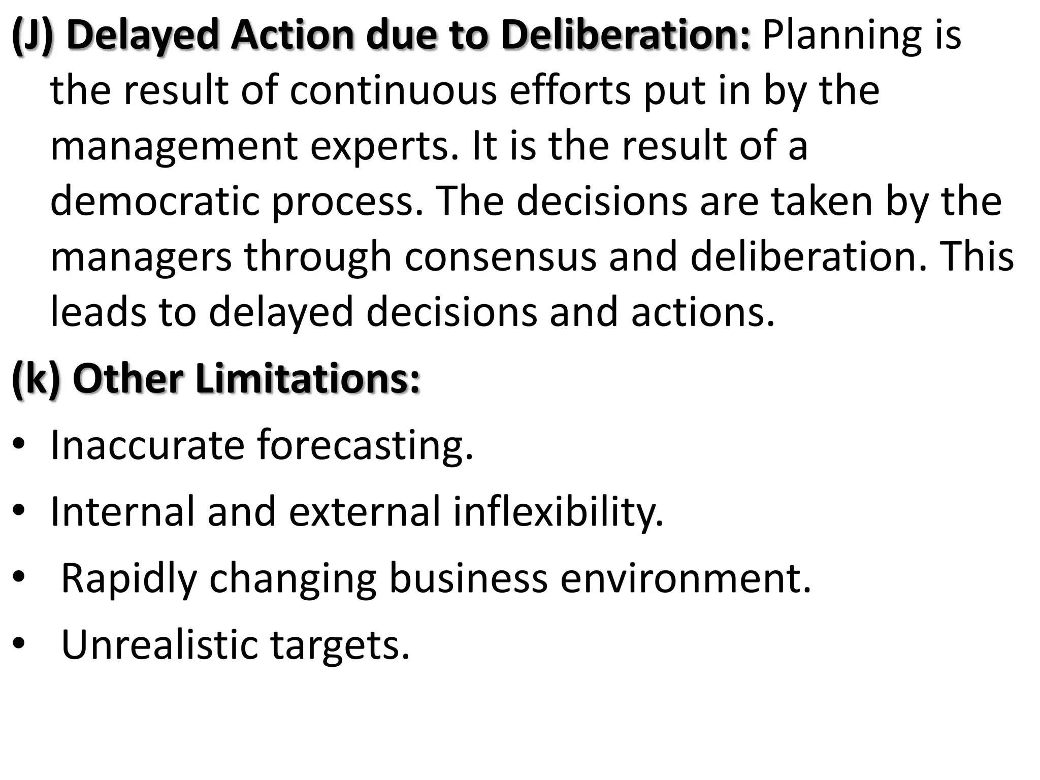 (J) Delayed Action due to Deliberation: Planning is
the result of continuous efforts put in by the
management experts. It is the result of a
democratic process. The decisions are taken by the
managers through consensus and deliberation. This
leads to delayed decisions and actions.
(k) Other Limitations:
• Inaccurate forecasting.
• Internal and external inflexibility.
• Rapidly changing business environment.
• Unrealistic targets.
 