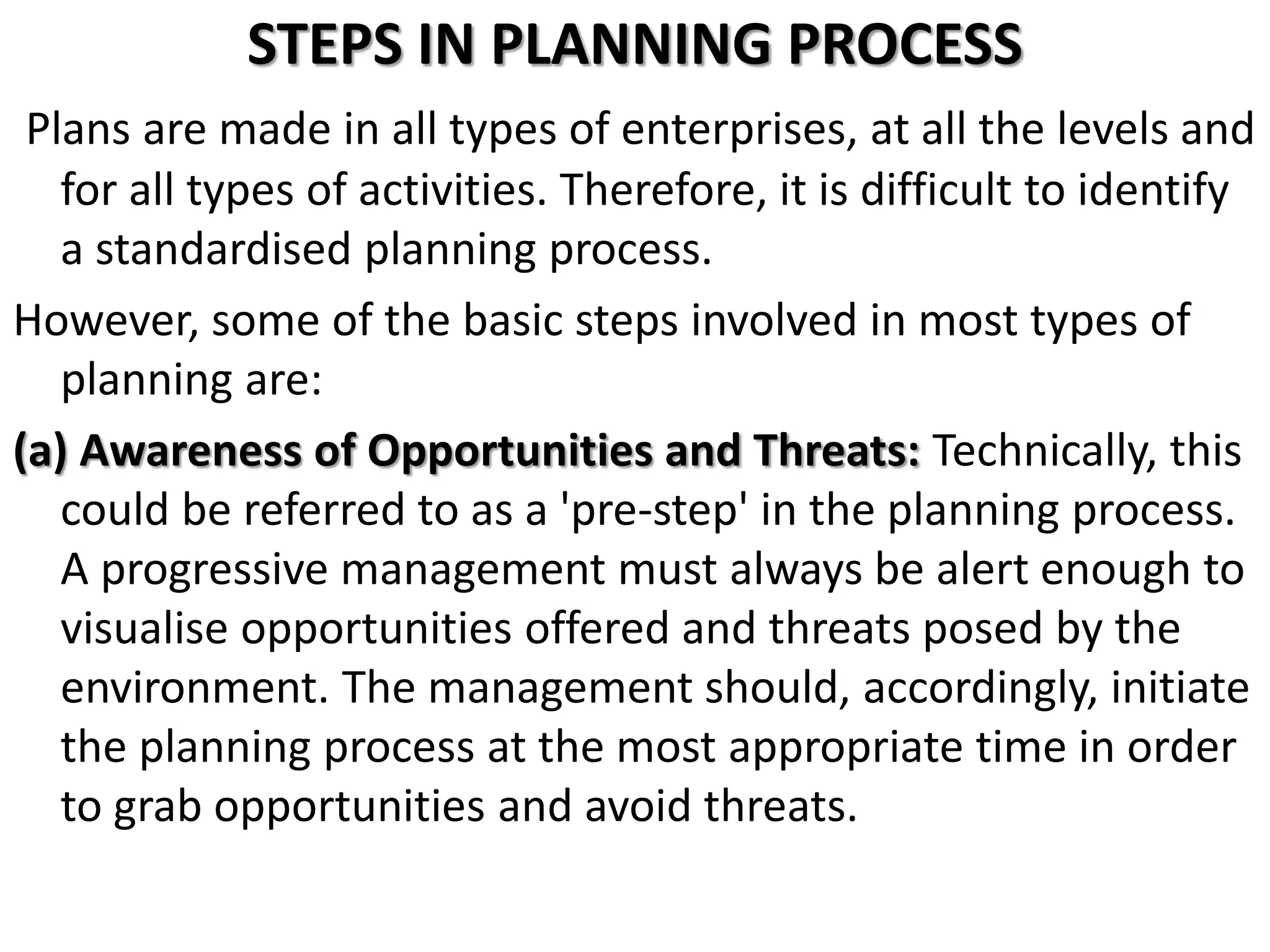 STEPS IN PLANNING PROCESS
Plans are made in all types of enterprises, at all the levels and
for all types of activities. Therefore, it is difficult to identify
a standardised planning process.
However, some of the basic steps involved in most types of
planning are:
(a) Awareness of Opportunities and Threats: Technically, this
could be referred to as a 'pre-step' in the planning process.
A progressive management must always be alert enough to
visualise opportunities offered and threats posed by the
environment. The management should, accordingly, initiate
the planning process at the most appropriate time in order
to grab opportunities and avoid threats.
 