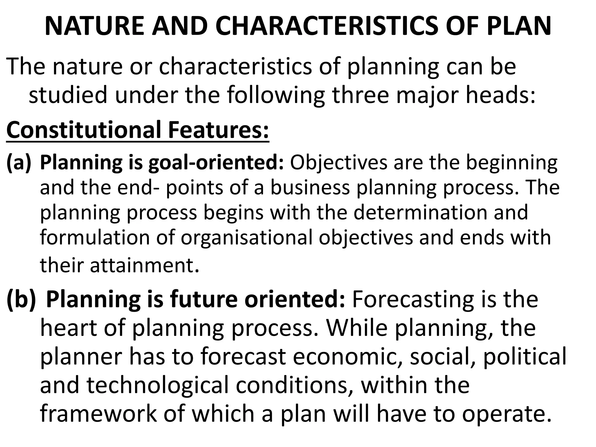 NATURE AND CHARACTERISTICS OF PLAN
The nature or characteristics of planning can be
studied under the following three major heads:
Constitutional Features:
(a) Planning is goal-oriented: Objectives are the beginning
and the end- points of a business planning process. The
planning process begins with the determination and
formulation of organisational objectives and ends with
their attainment.
(b) Planning is future oriented: Forecasting is the
heart of planning process. While planning, the
planner has to forecast economic, social, political
and technological conditions, within the
framework of which a plan will have to operate.
 