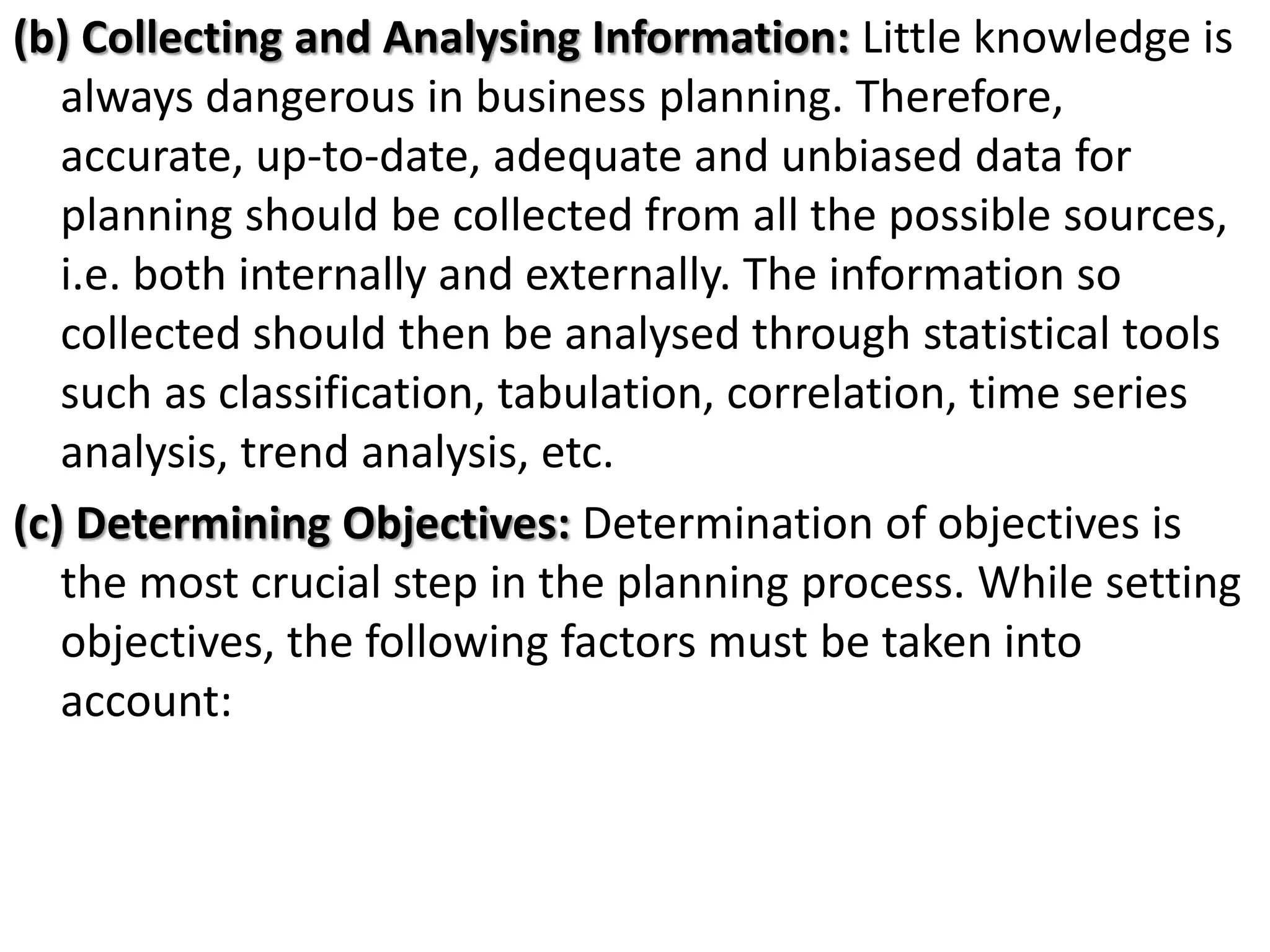 (b) Collecting and Analysing Information: Little knowledge is
always dangerous in business planning. Therefore,
accurate, up-to-date, adequate and unbiased data for
planning should be collected from all the possible sources,
i.e. both internally and externally. The information so
collected should then be analysed through statistical tools
such as classification, tabulation, correlation, time series
analysis, trend analysis, etc.
(c) Determining Objectives: Determination of objectives is
the most crucial step in the planning process. While setting
objectives, the following factors must be taken into
account:
 