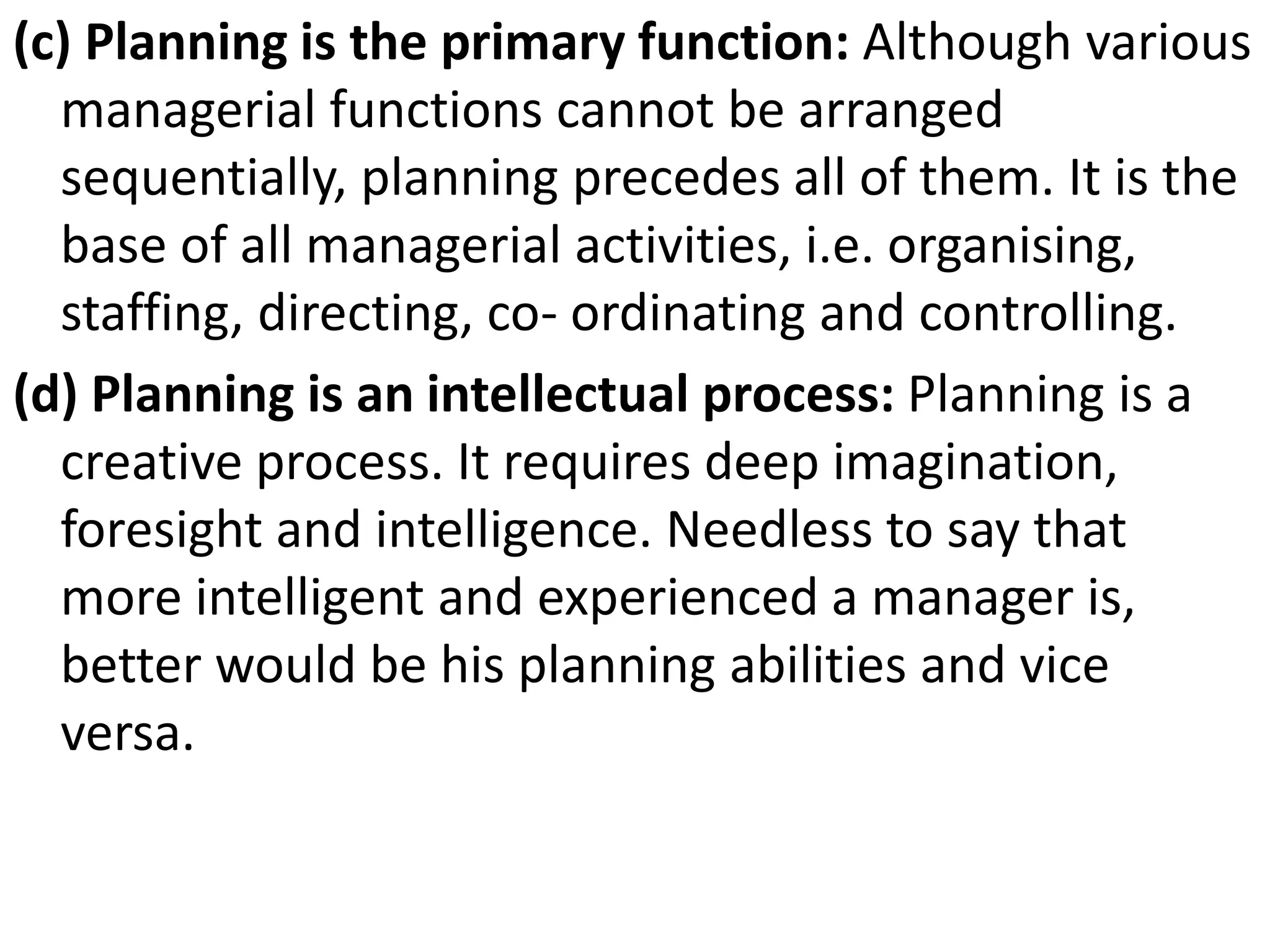 (c) Planning is the primary function: Although various
managerial functions cannot be arranged
sequentially, planning precedes all of them. It is the
base of all managerial activities, i.e. organising,
staffing, directing, co- ordinating and controlling.
(d) Planning is an intellectual process: Planning is a
creative process. It requires deep imagination,
foresight and intelligence. Needless to say that
more intelligent and experienced a manager is,
better would be his planning abilities and vice
versa.
 