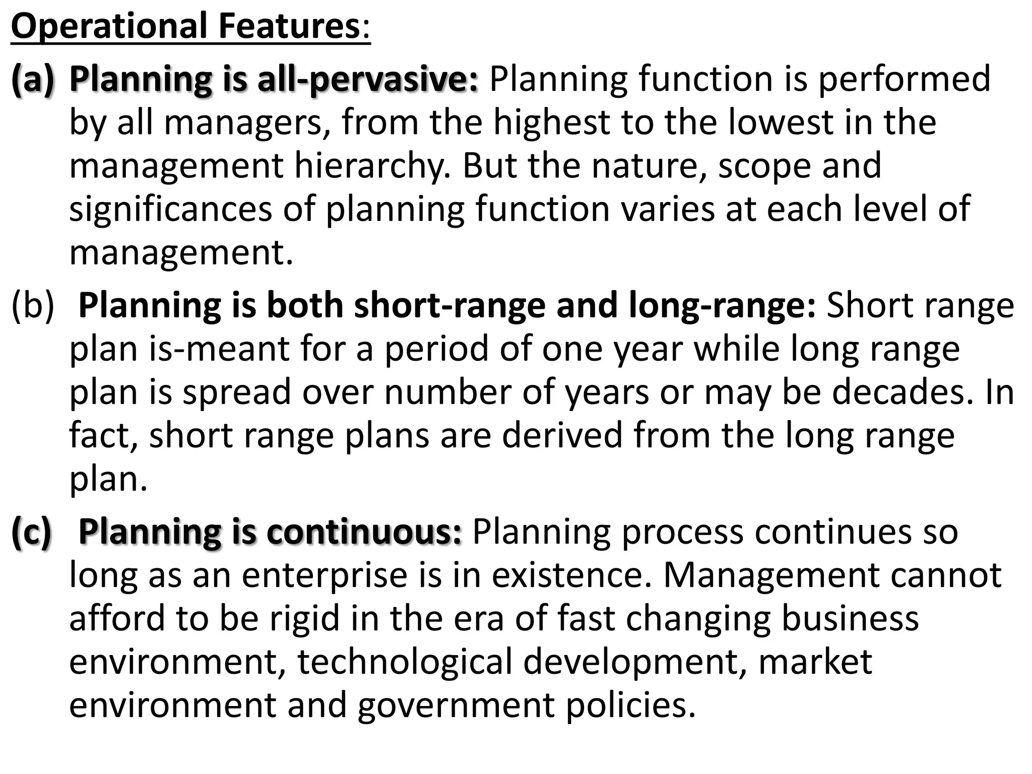 Operational Features:
(a) Planning is all-pervasive: Planning function is performed
by all managers, from the highest to the lowest in the
management hierarchy. But the nature, scope and
significances of planning function varies at each level of
management.
(b) Planning is both short-range and long-range: Short range
plan is-meant for a period of one year while long range
plan is spread over number of years or may be decades. In
fact, short range plans are derived from the long range
plan.
(c) Planning is continuous: Planning process continues so
long as an enterprise is in existence. Management cannot
afford to be rigid in the era of fast changing business
environment, technological development, market
environment and government policies.
 
