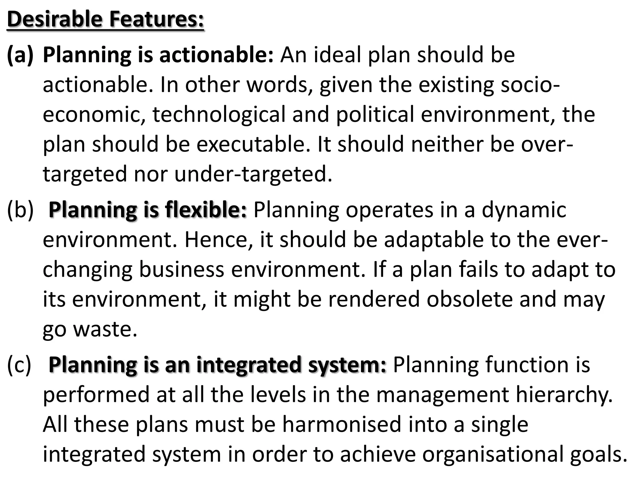 Desirable Features:
(a) Planning is actionable: An ideal plan should be
actionable. In other words, given the existing socio-
economic, technological and political environment, the
plan should be executable. It should neither be over-
targeted nor under-targeted.
(b) Planning is flexible: Planning operates in a dynamic
environment. Hence, it should be adaptable to the ever-
changing business environment. If a plan fails to adapt to
its environment, it might be rendered obsolete and may
go waste.
(c) Planning is an integrated system: Planning function is
performed at all the levels in the management hierarchy.
All these plans must be harmonised into a single
integrated system in order to achieve organisational goals.
 