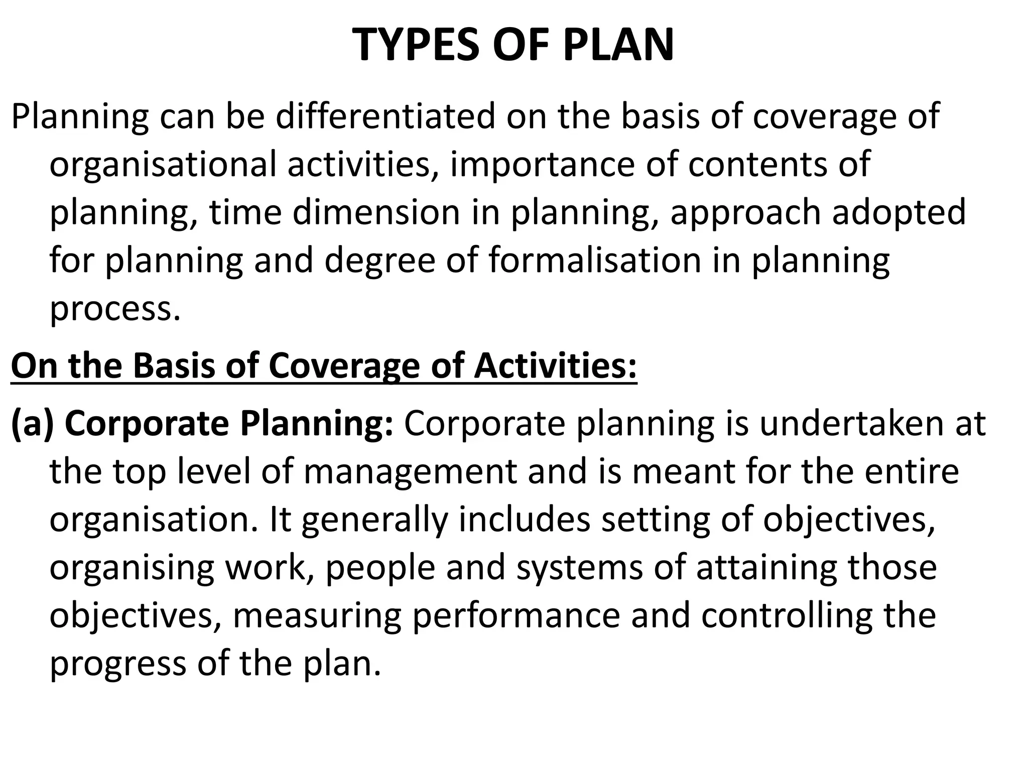 TYPES OF PLAN
Planning can be differentiated on the basis of coverage of
organisational activities, importance of contents of
planning, time dimension in planning, approach adopted
for planning and degree of formalisation in planning
process.
On the Basis of Coverage of Activities:
(a) Corporate Planning: Corporate planning is undertaken at
the top level of management and is meant for the entire
organisation. It generally includes setting of objectives,
organising work, people and systems of attaining those
objectives, measuring performance and controlling the
progress of the plan.
 