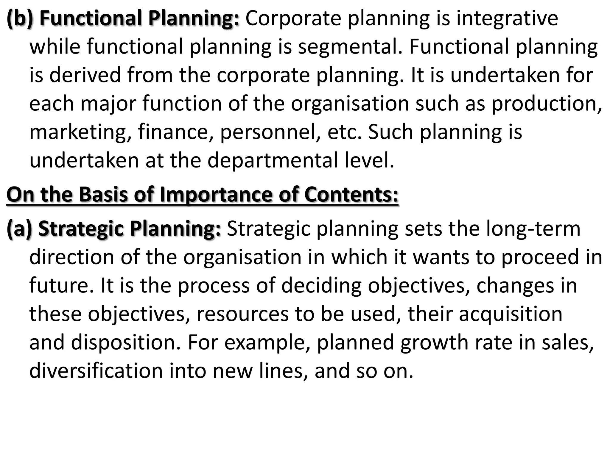 (b) Functional Planning: Corporate planning is integrative
while functional planning is segmental. Functional planning
is derived from the corporate planning. It is undertaken for
each major function of the organisation such as production,
marketing, finance, personnel, etc. Such planning is
undertaken at the departmental level.
On the Basis of Importance of Contents:
(a) Strategic Planning: Strategic planning sets the long-term
direction of the organisation in which it wants to proceed in
future. It is the process of deciding objectives, changes in
these objectives, resources to be used, their acquisition
and disposition. For example, planned growth rate in sales,
diversification into new lines, and so on.
 