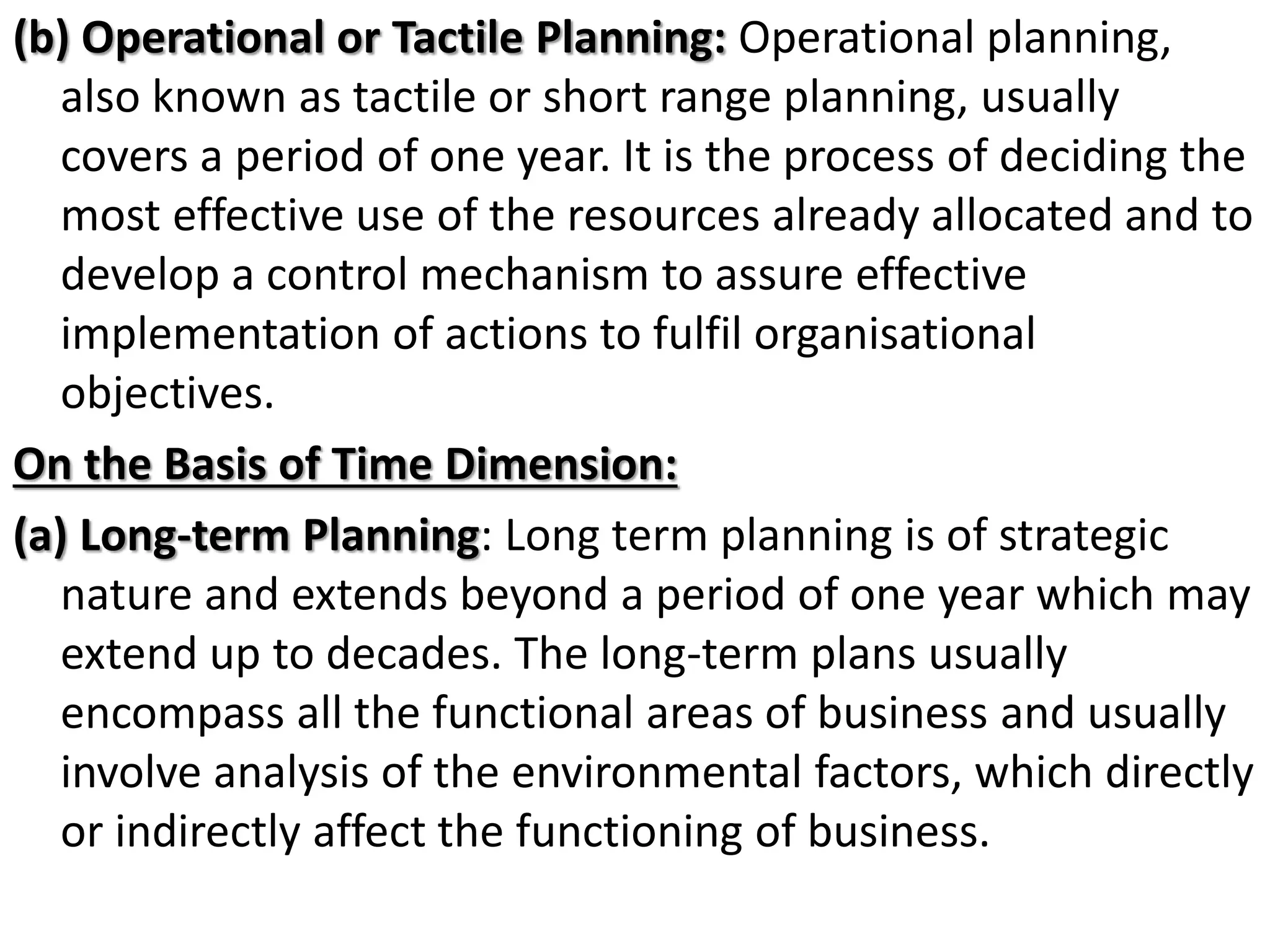 (b) Operational or Tactile Planning: Operational planning,
also known as tactile or short range planning, usually
covers a period of one year. It is the process of deciding the
most effective use of the resources already allocated and to
develop a control mechanism to assure effective
implementation of actions to fulfil organisational
objectives.
On the Basis of Time Dimension:
(a) Long-term Planning: Long term planning is of strategic
nature and extends beyond a period of one year which may
extend up to decades. The long-term plans usually
encompass all the functional areas of business and usually
involve analysis of the environmental factors, which directly
or indirectly affect the functioning of business.
 