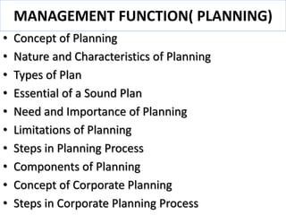 MANAGEMENT FUNCTION( PLANNING)
• Concept of Planning
• Nature and Characteristics of Planning
• Types of Plan
• Essential of a Sound Plan
• Need and Importance of Planning
• Limitations of Planning
• Steps in Planning Process
• Components of Planning
• Concept of Corporate Planning
• Steps in Corporate Planning Process
 