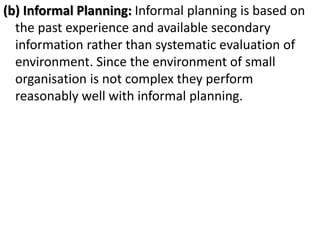 (b) Informal Planning: Informal planning is based on
the past experience and available secondary
information rather than systematic evaluation of
environment. Since the environment of small
organisation is not complex they perform
reasonably well with informal planning.
 