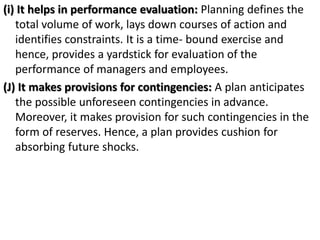 (i) It helps in performance evaluation: Planning defines the
total volume of work, lays down courses of action and
identifies constraints. It is a time- bound exercise and
hence, provides a yardstick for evaluation of the
performance of managers and employees.
(J) It makes provisions for contingencies: A plan anticipates
the possible unforeseen contingencies in advance.
Moreover, it makes provision for such contingencies in the
form of reserves. Hence, a plan provides cushion for
absorbing future shocks.
 