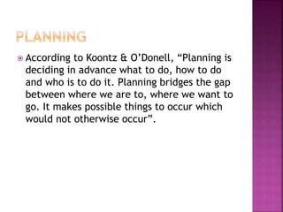  According to Koontz & O’Donell, “Planning is
deciding in advance what to do, how to do
and who is to do it. Planning bridges the gap
between where we are to, where we want to
go. It makes possible things to occur which
would not otherwise occur”.
 