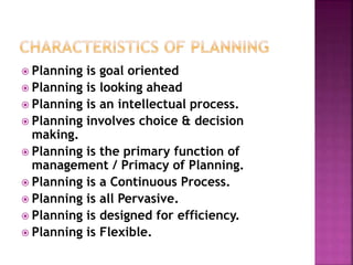  Planning is goal oriented
 Planning is looking ahead
 Planning is an intellectual process.
 Planning involves choice & decision
making.
 Planning is the primary function of
management / Primacy of Planning.
 Planning is a Continuous Process.
 Planning is all Pervasive.
 Planning is designed for efficiency.
 Planning is Flexible.
 