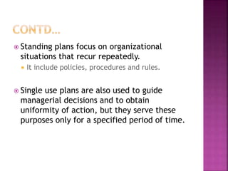  Standing plans focus on organizational
situations that recur repeatedly.
 It include policies, procedures and rules.
 Single use plans are also used to guide
managerial decisions and to obtain
uniformity of action, but they serve these
purposes only for a specified period of time.
 