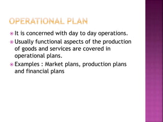  It is concerned with day to day operations.
 Usually functional aspects of the production
of goods and services are covered in
operational plans.
 Examples : Market plans, production plans
and financial plans
 