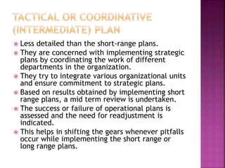  Less detailed than the short-range plans.
 They are concerned with implementing strategic
plans by coordinating the work of different
departments in the organization.
 They try to integrate various organizational units
and ensure commitment to strategic plans.
 Based on results obtained by implementing short
range plans, a mid term review is undertaken.
 The success or failure of operational plans is
assessed and the need for readjustment is
indicated.
 This helps in shifting the gears whenever pitfalls
occur while implementing the short range or
long range plans.
 