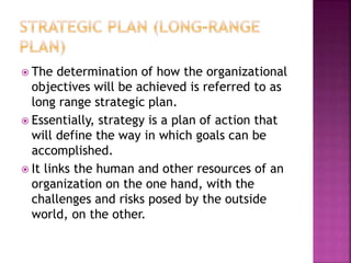  The determination of how the organizational
objectives will be achieved is referred to as
long range strategic plan.
 Essentially, strategy is a plan of action that
will define the way in which goals can be
accomplished.
 It links the human and other resources of an
organization on the one hand, with the
challenges and risks posed by the outside
world, on the other.
 