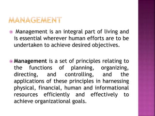  Management is an integral part of living and
is essential wherever human efforts are to be
undertaken to achieve desired objectives.
 Management is a set of principles relating to
the functions of planning, organizing,
directing, and controlling, and the
applications of these principles in harnessing
physical, financial, human and informational
resources efficiently and effectively to
achieve organizational goals.
 