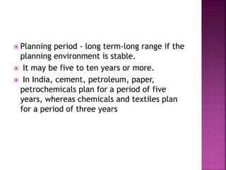  Planning period - long term-long range if the
planning environment is stable.
 It may be five to ten years or more.
 In India, cement, petroleum, paper,
petrochemicals plan for a period of five
years, whereas chemicals and textiles plan
for a period of three years
 