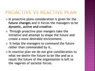  In proactive plans consideration is given for the
future changes and it forces the managers to be
dynamic, active and creative.
 Through proactive plan mangers take the
initiative and attempt to shape the future and
create a more desirable environment.
 It helps the managers to command the future
rather than commanded by it.
 In reactive plan we do not give consideration to
what we desire the future to be like and as a
result the future of the organization is left to
the vagaries of societal forces.
 