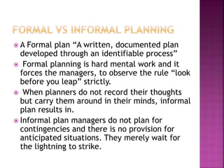  A Formal plan “A written, documented plan
developed through an identifiable process”
 Formal planning is hard mental work and it
forces the managers, to observe the rule “look
before you leap” strictly.
 When planners do not record their thoughts
but carry them around in their minds, informal
plan results in.
 Informal plan managers do not plan for
contingencies and there is no provision for
anticipated situations. They merely wait for
the lightning to strike.
 