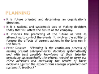  It is future oriented and determines an organization’s
direction.
 It is a rational and systematic way of making decisions
today that will affect the future of the company.
 It involves the predicting of the future as well as
attempting to control the events. It involves the ability to
foresee the effects of current actions in the long run in
the future.
 Peter Drucker “Planning is the continuous process of
making present entrepreneurial decisions systematically
and with best possible knowledge of their futurity,
organizing systematically the efforts needed to carry out
these decisions and measuring the results of these
decisions against the expectations through organized and
systematic feedback”
 