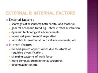  External factors :
 shortages of resources; both capital and material,
 general economic trend eg. interest rates & inflation
 dynamic technological advancements
 increased governmental regulation
 unstable international political environments, etc.
 Internal factors :
 limited growth opportunities due to saturation
requiring diversification,
 changing patterns of work force,
 more complex organizational structures,
 decentralization etc
 