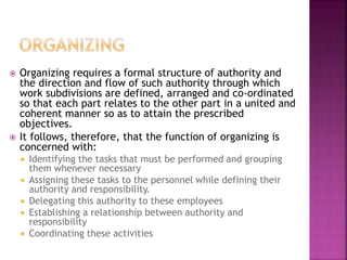  Organizing requires a formal structure of authority and
the direction and flow of such authority through which
work subdivisions are defined, arranged and co-ordinated
so that each part relates to the other part in a united and
coherent manner so as to attain the prescribed
objectives.
 It follows, therefore, that the function of organizing is
concerned with:
 Identifying the tasks that must be performed and grouping
them whenever necessary
 Assigning these tasks to the personnel while defining their
authority and responsibility.
 Delegating this authority to these employees
 Establishing a relationship between authority and
responsibility
 Coordinating these activities
 