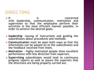  It is concerned
with leadership, communication, motivation and
supervision so that the employees perform their
activities in the most efficient manner possible, in
order to achieve the desired goals.
 leadership -issuing of instructions and guiding the
subordinates about procedures and methods.
 Communication must be open both ways so that the
information can be passed on to the subordinates and
the feedback received from them.
 Motivation - highly motivated people show excellent
performance with less direction from superiors.
 Supervising subordinates would lead to continuous
progress reports as well as assure the superiors that
the directions are being properly carried out.
 