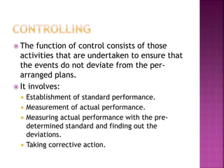  The function of control consists of those
activities that are undertaken to ensure that
the events do not deviate from the per-
arranged plans.
 It involves:
 Establishment of standard performance.
 Measurement of actual performance.
 Measuring actual performance with the pre-
determined standard and finding out the
deviations.
 Taking corrective action.
 