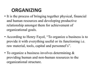 ORGANIZING
• It is the process of bringing together physical, financial
and human resources and developing productive
relationship amongst them for achievement of
organizational goals.
• According to Henry Fayol, “To organize a business is to
provide it with everything useful or its functioning i.e.
raw material, tools, capital and personnel’s”.
• To organize a business involves determining &
providing human and non-human resources to the
organizational structure.
 