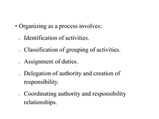 • Organizing as a process involves:
 Identification of activities.
 Classification of grouping of activities.
 Assignment of duties.
 Delegation of authority and creation of
responsibility.
 Coordinating authority and responsibility
relationships.
 